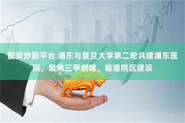 配资炒股平台 浦东与复旦大学第二轮共建浦东医院，聚焦三甲创建、临港院区建设