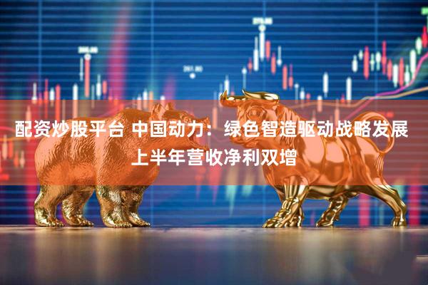 配资炒股平台 中国动力：绿色智造驱动战略发展 上半年营收净利双增