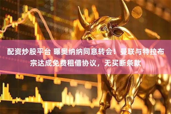 配资炒股平台 曝奥纳纳同意转会！曼联与特拉布宗达成免费租借协议，无买断条款