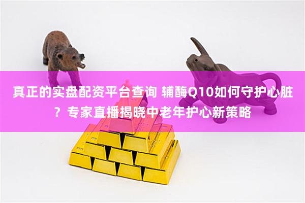 真正的实盘配资平台查询 辅酶Q10如何守护心脏？专家直播揭晓中老年护心新策略