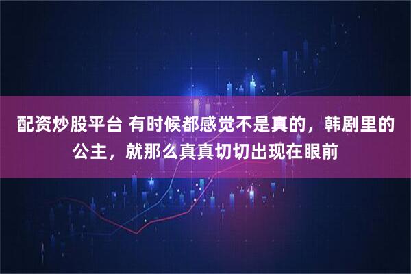配资炒股平台 有时候都感觉不是真的,韩剧里的公主,就那么真真切切出现在眼前