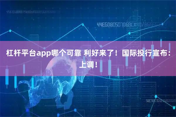 杠杆平台app哪个可靠 利好来了！国际投行宣布：上调！