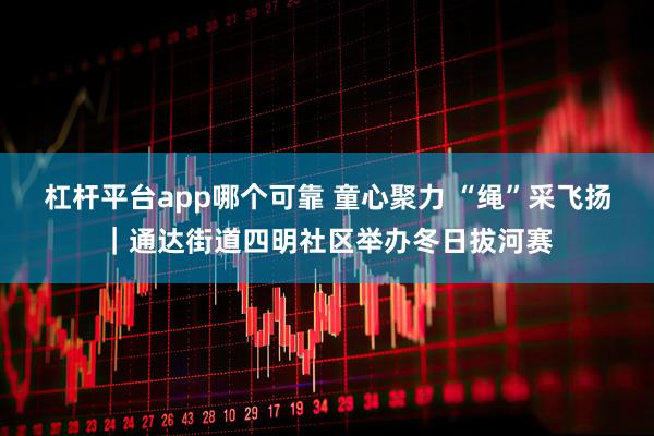 杠杆平台app哪个可靠 童心聚力 “绳”采飞扬|通达街道四明社区举办冬日拔河赛