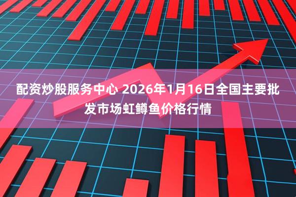 配资炒股服务中心 2026年1月16日全国主要批发市场虹鳟鱼价格行情