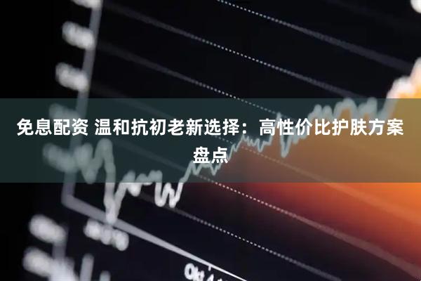 免息配资 温和抗初老新选择：高性价比护肤方案盘点