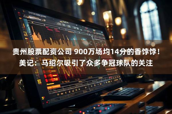 贵州股票配资公司 900万场均14分的香饽饽！美记：马绍尔吸引了众多争冠球队的关注
