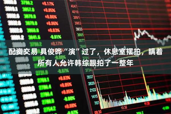 配资交易 具俊晔“演”过了，休息室摆拍，瞒着所有人允许韩综跟拍了一整年