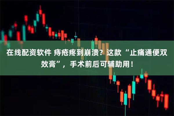 在线配资软件 痔疮疼到崩溃？这款 “止痛通便双效膏”，手术前后可辅助用！