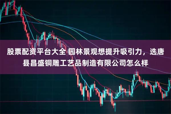 股票配资平台大全 园林景观想提升吸引力,选唐县昌盛铜雕工艺品制造有限公司怎么样