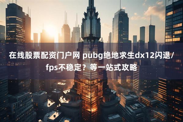 在线股票配资门户网 pubg绝地求生dx12闪退/fps不稳定?等一站式攻略