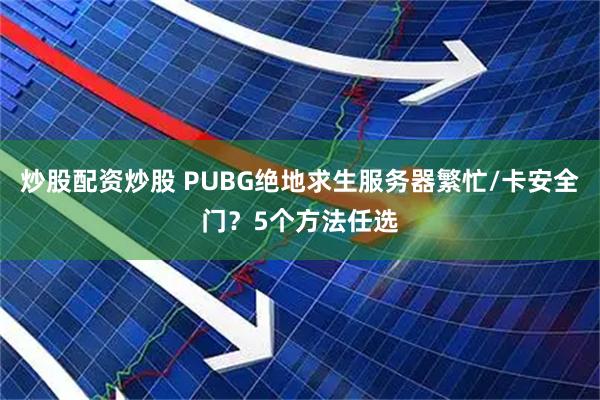 炒股配资炒股 PUBG绝地求生服务器繁忙/卡安全门？5个方法任选