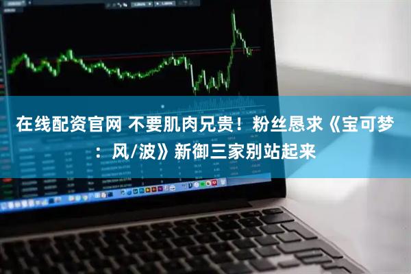 在线配资官网 不要肌肉兄贵！粉丝恳求《宝可梦：风/波》新御三家别站起来