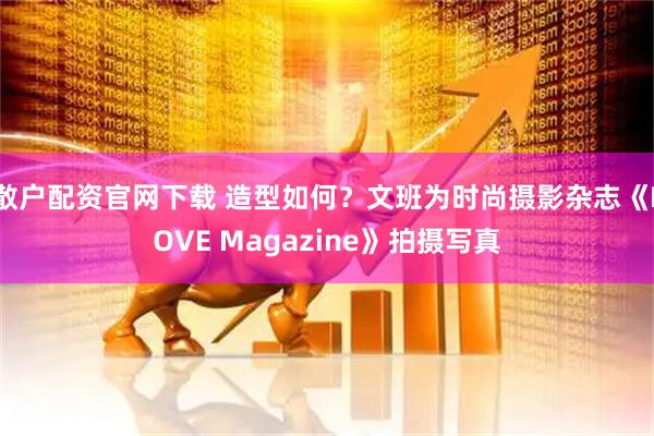 散户配资官网下载 造型如何？文班为时尚摄影杂志《LOVE Magazine》拍摄写真