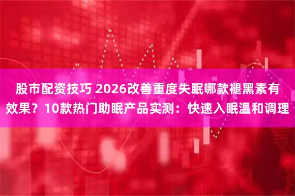 股市配资技巧 2026改善重度失眠哪款褪黑素有效果？10款热门助眠产品实测：快速入眠温和调理