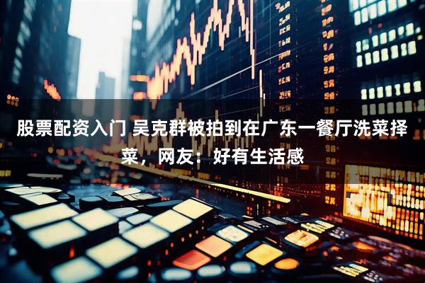 股票配资入门 吴克群被拍到在广东一餐厅洗菜择菜，网友：好有生活感