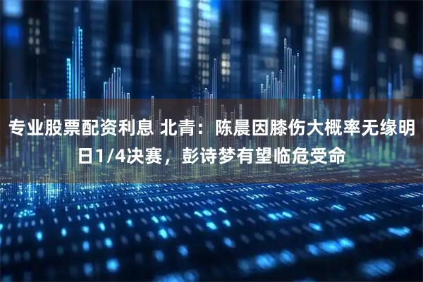 专业股票配资利息 北青：陈晨因膝伤大概率无缘明日1/4决赛，彭诗梦有望临危受命