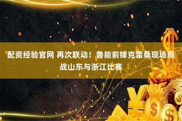 配资经验官网 再次联动！鲁能前锋克雷桑现场观战山东与浙江比赛