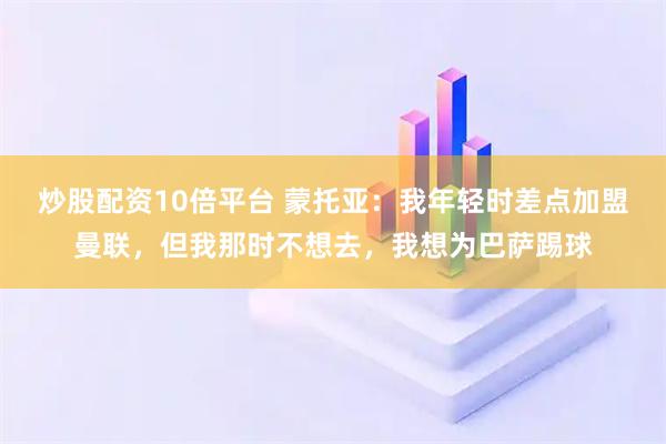 炒股配资10倍平台 蒙托亚：我年轻时差点加盟曼联，但我那时不想去，我想为巴萨踢球
