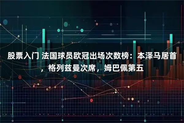 股票入门 法国球员欧冠出场次数榜：本泽马居首，格列兹曼次席，姆巴佩第五