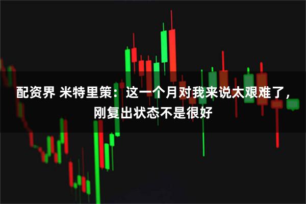 配资界 米特里策：这一个月对我来说太艰难了，刚复出状态不是很好