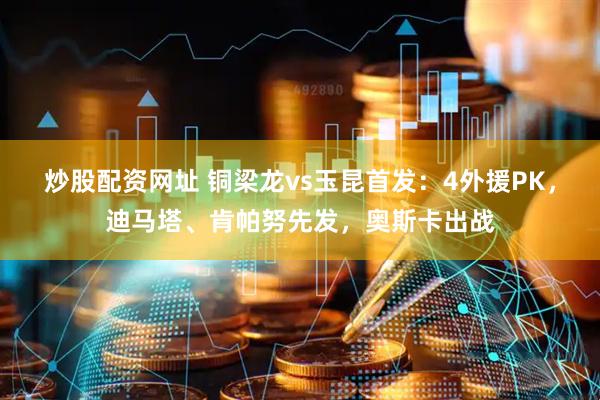 炒股配资网址 铜梁龙vs玉昆首发：4外援PK，迪马塔、肯帕努先发，奥斯卡出战
