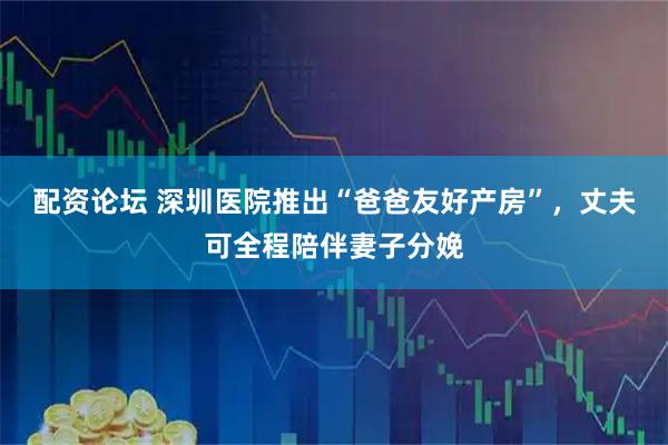 配资论坛 深圳医院推出“爸爸友好产房”，丈夫可全程陪伴妻子分娩