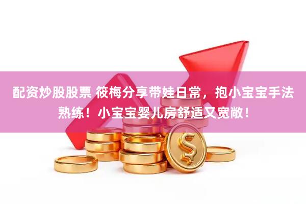 配资炒股股票 筱梅分享带娃日常，抱小宝宝手法熟练！小宝宝婴儿房舒适又宽敞！