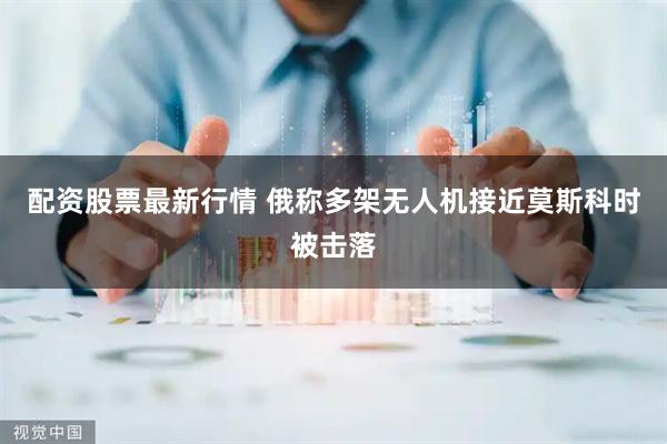 配资股票最新行情 俄称多架无人机接近莫斯科时被击落