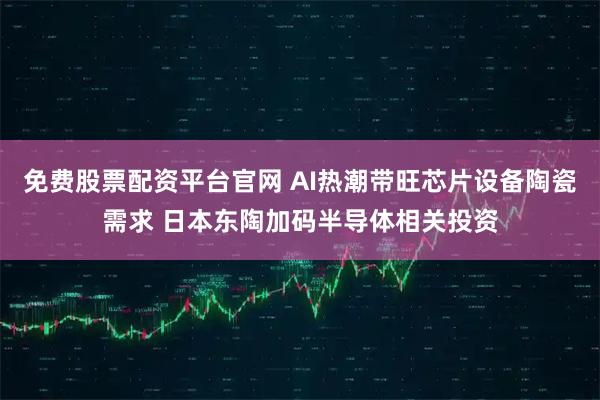 免费股票配资平台官网 AI热潮带旺芯片设备陶瓷需求 日本东陶加码半导体相关投资