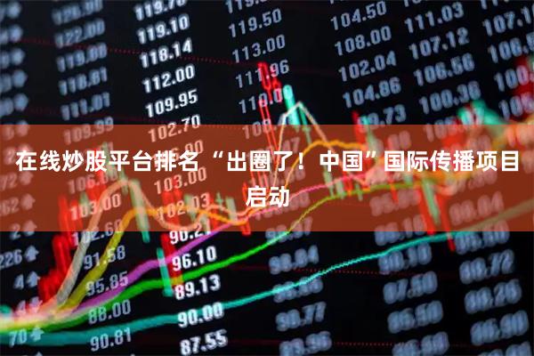 在线炒股平台排名 “出圈了！中国”国际传播项目启动