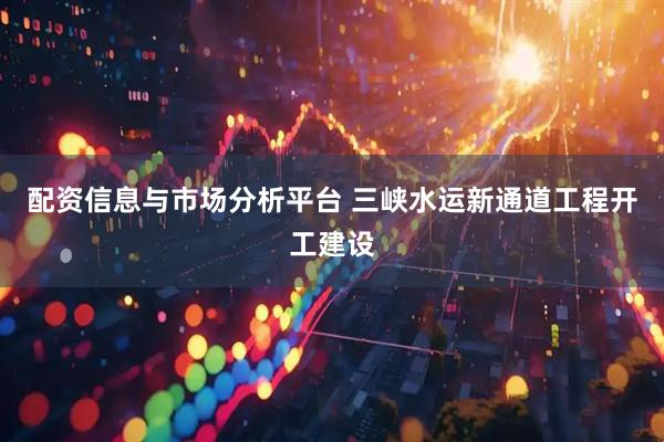 配资信息与市场分析平台 三峡水运新通道工程开工建设
