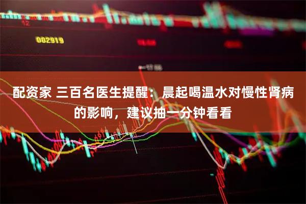 配资家 三百名医生提醒：晨起喝温水对慢性肾病的影响，建议抽一分钟看看