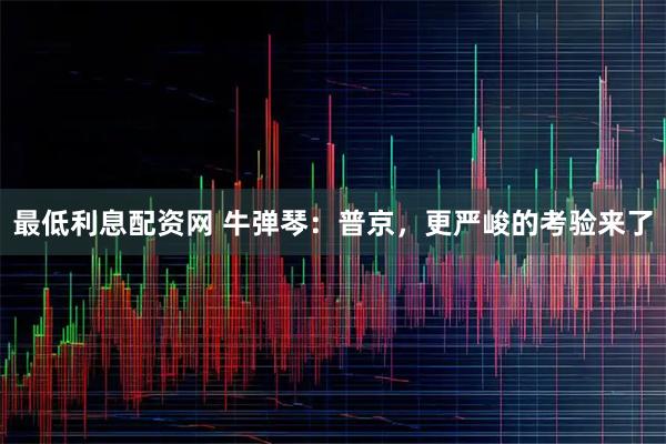 最低利息配资网 牛弹琴：普京，更严峻的考验来了