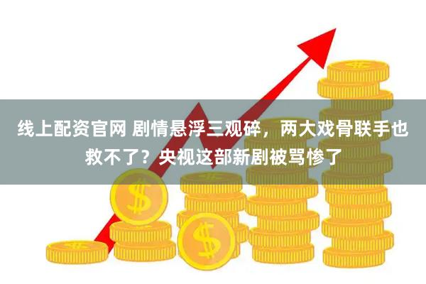 线上配资官网 剧情悬浮三观碎，两大戏骨联手也救不了？央视这部新剧被骂惨了